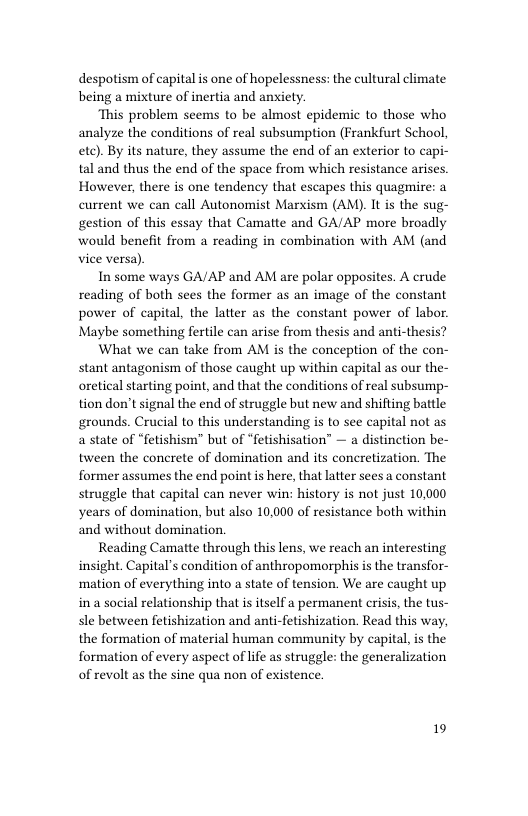 despotism of capital is one of hopelessness: the cultural climate being a mixture of inertia and anxiety.  “This problem seems to be almost epidemic to those who analyze the conditions of real subsumption (Frankfurt School, ete). By its nature, they assume the end of an exterior to capi- tal and thus the end of the space from which resistance arises. However, there is one tendency that escapes this quagmire: a current we can call Autonomist Marxism (AM). It is the sug- gestion of this essay that Camatte and GA/AP more broadly would benefit from a reading in combination with AM (and vice versa).  In some ways GA/AP and AM are polar opposites. A crude reading of both sees the former as an image of the constant power of capital, the latter as the constant power of labor. Maybe something fertile can arise from thesis and anti-thesis?  What we can take from AM is the conception of the con- stant antagonism of those caught up within capital as our the- oretical starting point, and that the conditions of real subsump- tion don’t signal the end of struggle but new and shifting battle grounds. Crucial to this understanding is to see capital not as a state of “fetishism” but of “fetishisation” — a distinction be- tween the concrete of domination and its concretization. The former assumes the end point s here, that latter sees a constant struggle that capital can never win: history is not just 10,000 years of domination, but also 10,000 of resistance both within and without domination.  Reading Camatte through this lens, we reach an interesting insight. Capital’s condition of anthropomorphis is the transfor- ‘mation of everything into a state of tension. We are caught up ina social relationship that s itself a permanent crisis, the tus- sle between fetishization and anti-fetishization. Read this way, the formation of material human community by capital, is the formation of every aspect of lfe as struggle: the generalization of revolt as the sine qua non of existence.  19 